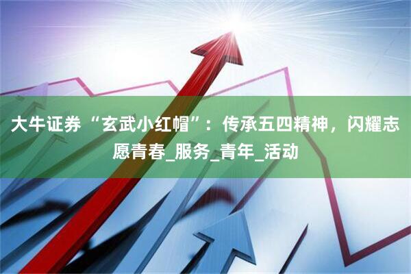 大牛证券 “玄武小红帽”：传承五四精神，闪耀志愿青春_服务_青年_活动