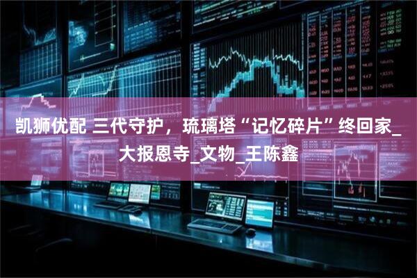 凯狮优配 三代守护，琉璃塔“记忆碎片”终回家_大报恩寺_文物_王陈鑫