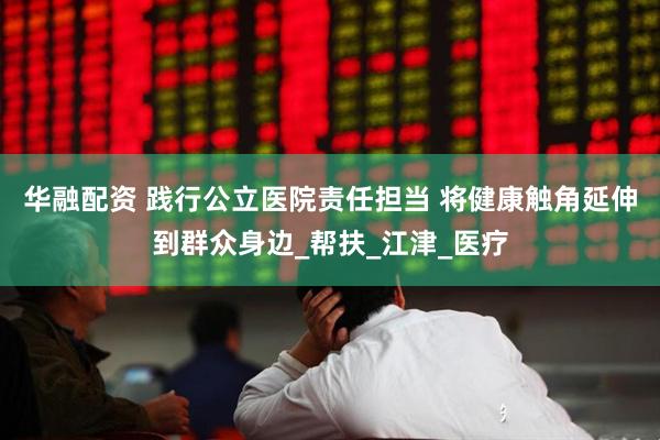 华融配资 践行公立医院责任担当 将健康触角延伸到群众身边_帮扶_江津_医疗