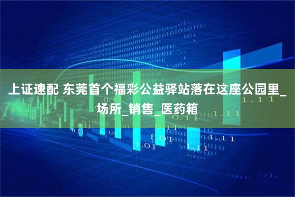 上证速配 东莞首个福彩公益驿站落在这座公园里_场所_销售_医药箱