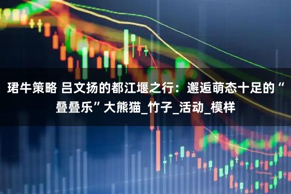 珺牛策略 吕文扬的都江堰之行：邂逅萌态十足的“叠叠乐”大熊猫_竹子_活动_模样