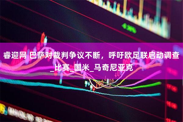 睿迎网 巴萨对裁判争议不断，呼吁欧足联启动调查_比赛_国米_马奇尼亚克