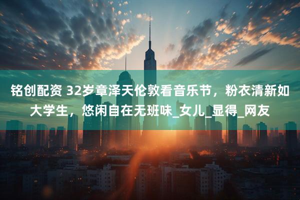 铭创配资 32岁章泽天伦敦看音乐节，粉衣清新如大学生，悠闲自在无班味_女儿_显得_网友