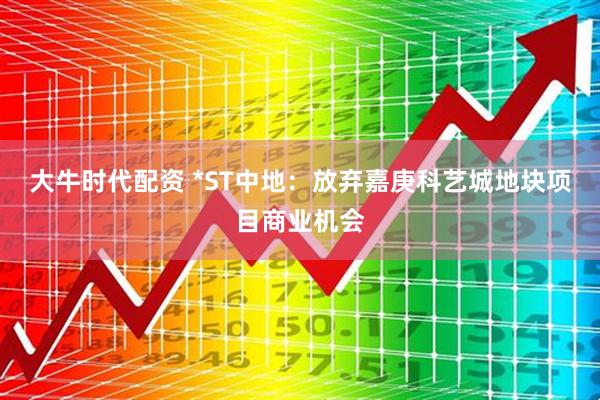大牛时代配资 *ST中地：放弃嘉庚科艺城地块项目商业机会