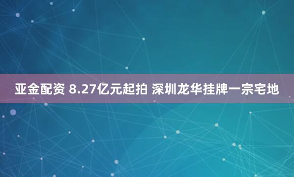 亚金配资 8.27亿元起拍 深圳龙华挂牌一宗宅地