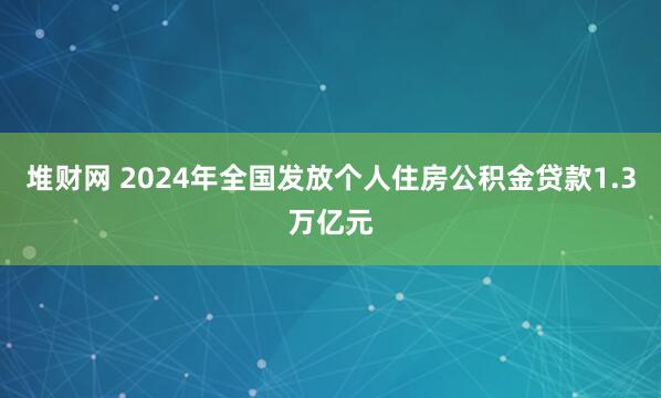 堆财网 2024年全国发放个人住房公积金贷款1.3万亿元