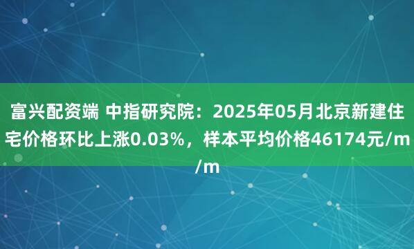 富兴配资端 中指研究院：2025年05月北京新建住宅价格环比上涨0.03%，样本平均价格46174元/m