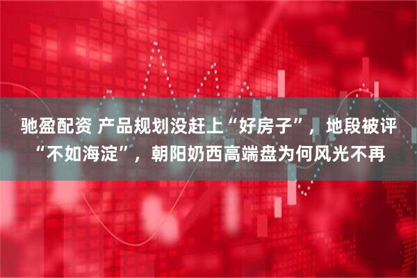驰盈配资 产品规划没赶上“好房子”，地段被评“不如海淀”，朝阳奶西高端盘为何风光不再