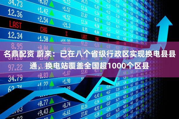 名鼎配资 蔚来：已在八个省级行政区实现换电县县通，换电站覆盖全国超1000个区县