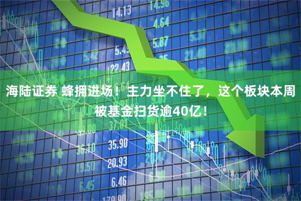 海陆证券 蜂拥进场！主力坐不住了，这个板块本周被基金扫货逾40亿！