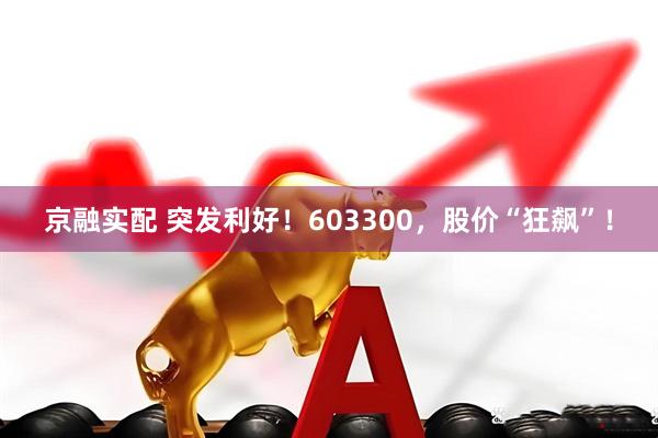 京融实配 突发利好！603300，股价“狂飙”！