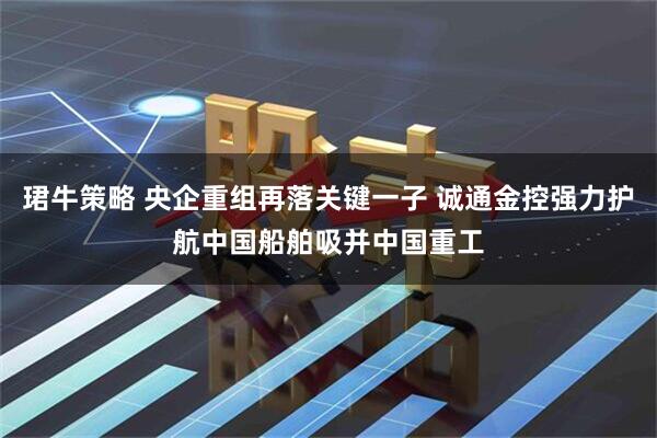 珺牛策略 央企重组再落关键一子 诚通金控强力护航中国船舶吸并中国重工