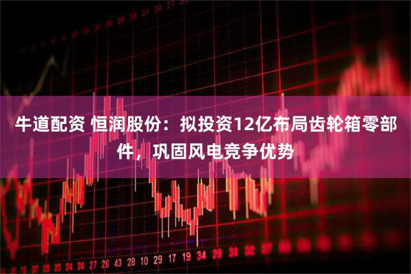 牛道配资 恒润股份：拟投资12亿布局齿轮箱零部件，巩固风电竞争优势