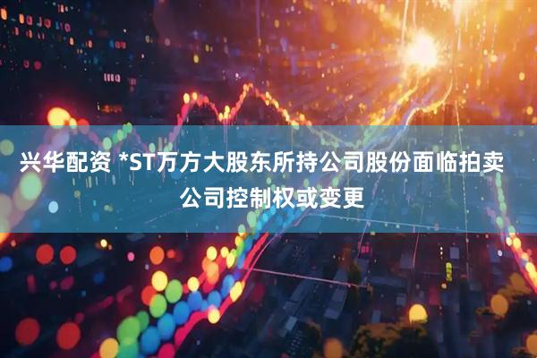兴华配资 *ST万方大股东所持公司股份面临拍卖   公司控制权或变更