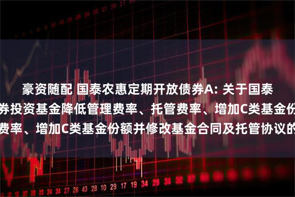 豪资随配 国泰农惠定期开放债券A: 关于国泰农惠定期开放债券型证券投资基金降低管理费率、托管费率、增加C类基金份额并修改基金合同及托管协议的公告