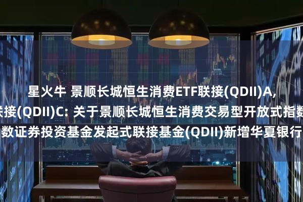 星火牛 景顺长城恒生消费ETF联接(QDII)A,景顺长城恒生消费ETF联接(QDII)C: 关于景顺长城恒生消费交易型开放式指数证券投资基金发起式联接基金(QDII)新增华夏银行股份有限公司为销售机构的公告