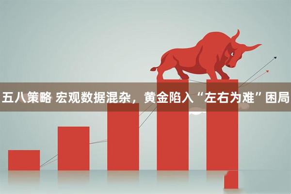五八策略 宏观数据混杂，黄金陷入“左右为难”困局