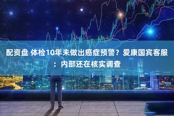 配资盘 体检10年未做出癌症预警？爱康国宾客服：内部还在核实调查