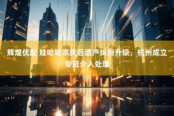 辉煌优配 娃哈哈宗庆后遗产纠纷升级，杭州成立专班介入处理