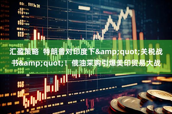 汇盈策略  特朗普对印度下&quot;关税战书&quot;！俄油采购引爆美印贸易大战