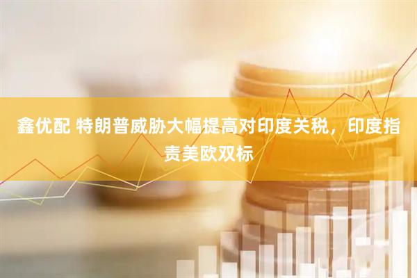 鑫优配 特朗普威胁大幅提高对印度关税，印度指责美欧双标