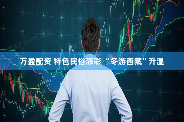 万盈配资 特色民俗添彩 “冬游西藏”升温