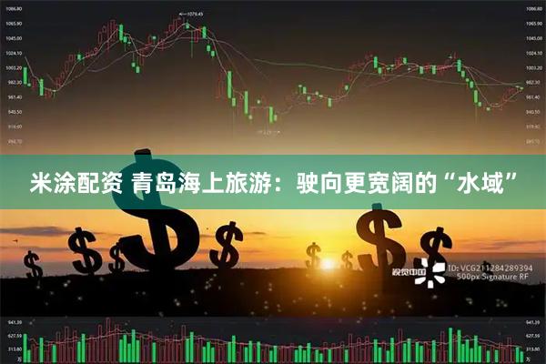 米涂配资 青岛海上旅游：驶向更宽阔的“水域”