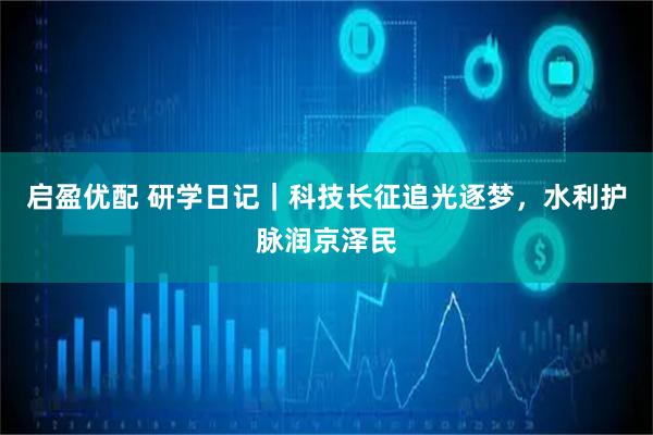 启盈优配 研学日记｜科技长征追光逐梦，水利护脉润京泽民