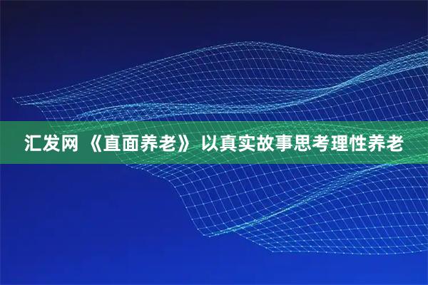 汇发网 《直面养老》 以真实故事思考理性养老