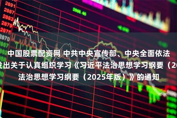 中国股票配资网 中共中央宣传部、中央全面依法治国委员会办公室发出关于认真组织学习《习近平法治思想学习纲要（2025年版）》的通知
