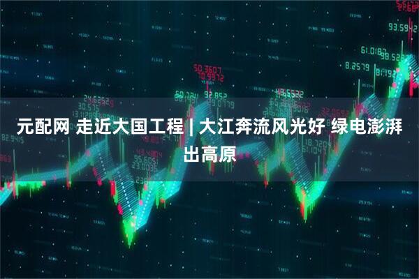 元配网 走近大国工程 | 大江奔流风光好 绿电澎湃出高原