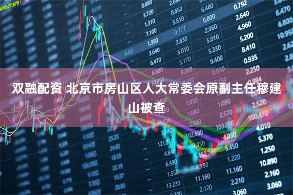 双融配资 北京市房山区人大常委会原副主任穆建山被查