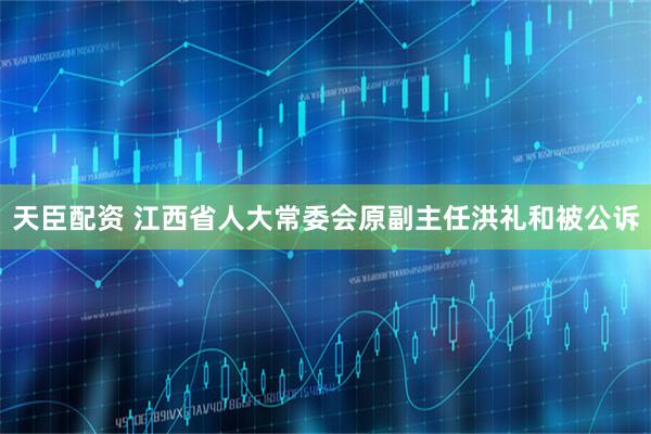 天臣配资 江西省人大常委会原副主任洪礼和被公诉