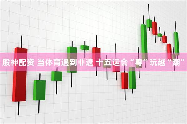 股神配资 当体育遇到非遗 十五运会“粤”玩越“潮”