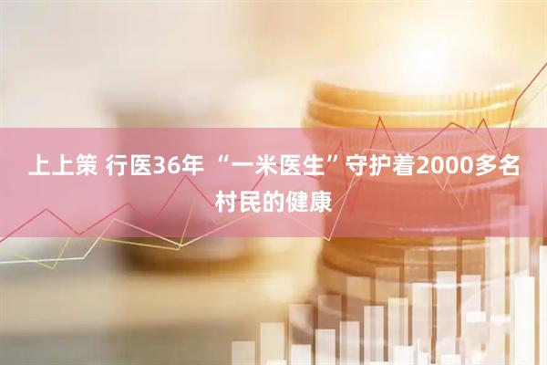 上上策 行医36年 “一米医生”守护着2000多名村民的健康