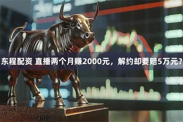 东程配资 直播两个月赚2000元，解约却要赔5万元？