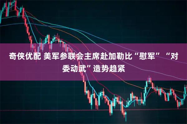 奇侠优配 美军参联会主席赴加勒比“慰军” “对委动武”造势趋紧