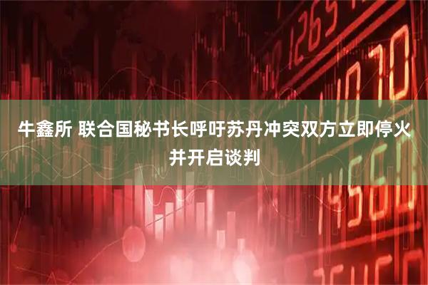 牛鑫所 联合国秘书长呼吁苏丹冲突双方立即停火并开启谈判