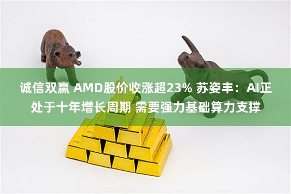 诚信双赢 AMD股价收涨超23% 苏姿丰：AI正处于十年增长周期 需要强力基础算力支撑