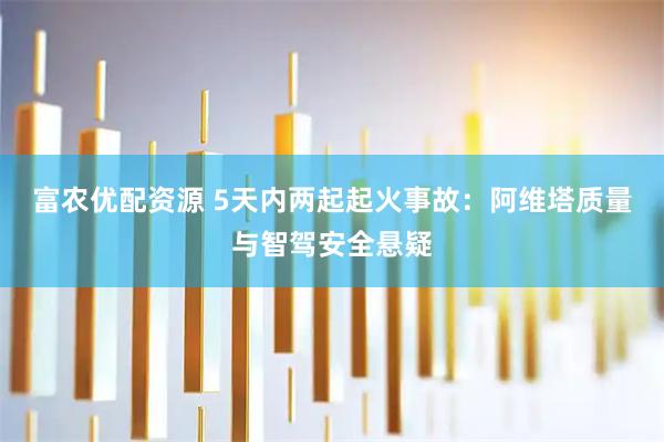 富农优配资源 5天内两起起火事故：阿维塔质量与智驾安全悬疑