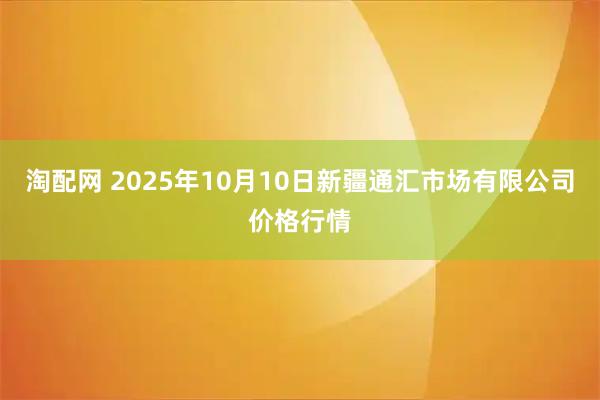 淘配网 2025年10月10日新疆通汇市场有限公司价格行情