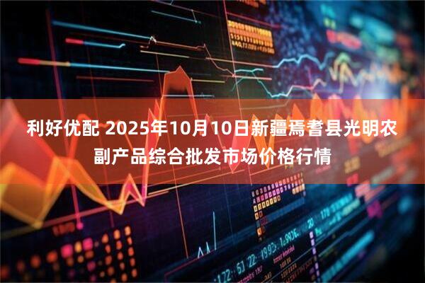 利好优配 2025年10月10日新疆焉耆县光明农副产品综合批发市场价格行情