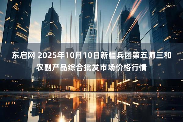 东启网 2025年10月10日新疆兵团第五师三和农副产品综合批发市场价格行情