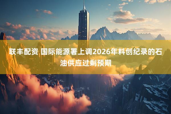 联丰配资 国际能源署上调2026年料创纪录的石油供应过剩预期