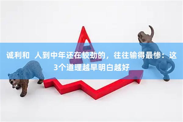 诚利和  人到中年还在较劲的，往往输得最惨：这3个道理越早明白越好