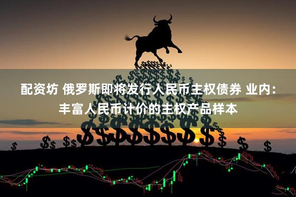配资坊 俄罗斯即将发行人民币主权债券 业内：丰富人民币计价的主权产品样本
