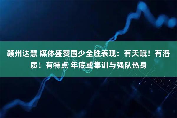 赣州达慧 媒体盛赞国少全胜表现：有天赋！有潜质！有特点 年底或集训与强队热身