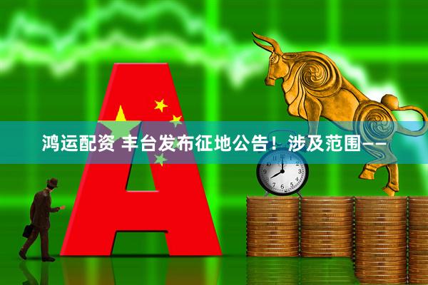 鸿运配资 丰台发布征地公告！涉及范围——
