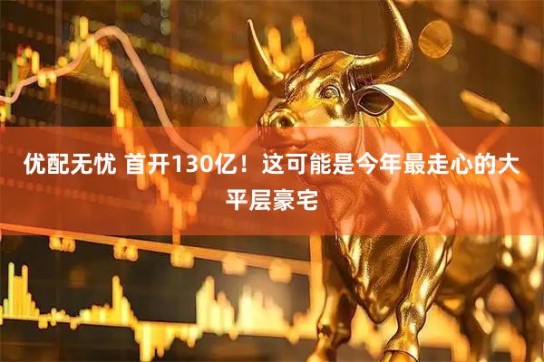 优配无忧 首开130亿！这可能是今年最走心的大平层豪宅