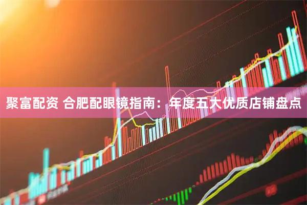 聚富配资 合肥配眼镜指南：年度五大优质店铺盘点